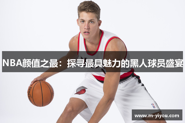 NBA颜值之最：探寻最具魅力的黑人球员盛宴