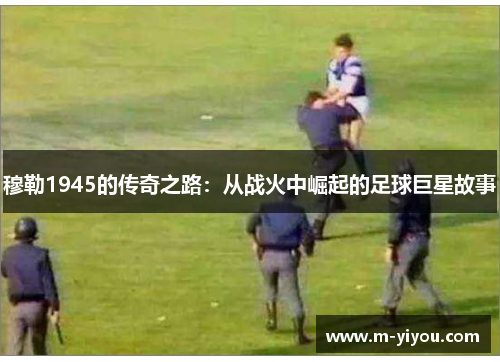 穆勒1945的传奇之路：从战火中崛起的足球巨星故事