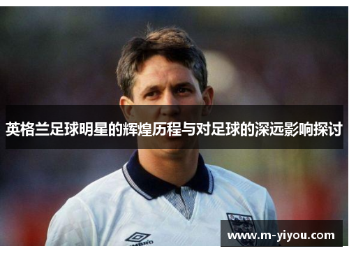 英格兰足球明星的辉煌历程与对足球的深远影响探讨