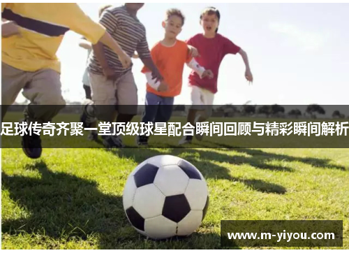 足球传奇齐聚一堂顶级球星配合瞬间回顾与精彩瞬间解析