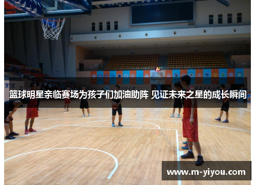 篮球明星亲临赛场为孩子们加油助阵 见证未来之星的成长瞬间