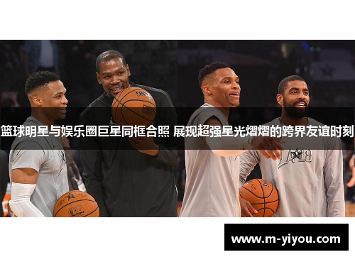 篮球明星与娱乐圈巨星同框合照 展现超强星光熠熠的跨界友谊时刻