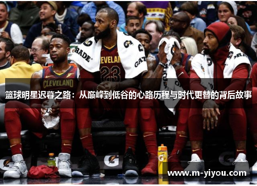 篮球明星迟暮之路：从巅峰到低谷的心路历程与时代更替的背后故事